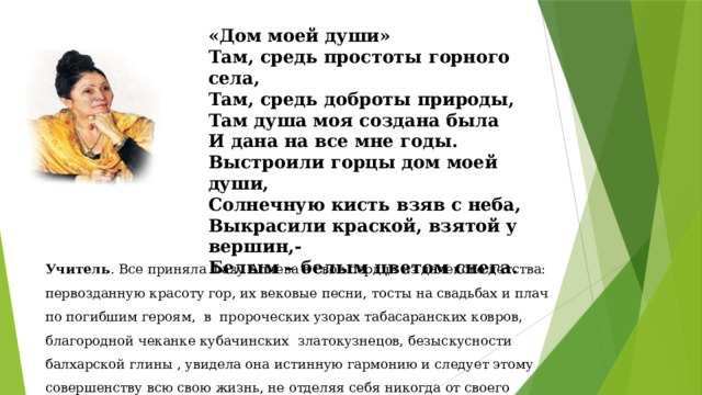 «Дом моей души» Там, средь простоты горного села, Там, средь доброты природы, Там душа моя создана была И дана на все мне годы. Выстроили горцы дом моей души, Солнечную кисть взяв с неба, Выкрасили краской, взятой у вершин,- Белым – белым цветом снега. Учитель . Все приняла Фазу Алиева в свое сердце из далекого детства: первозданную красоту гор, их вековые песни, тосты на свадьбах и плач по погибшим героям, в пророческих узорах табасаранских ковров, благородной чеканке кубачинских златокузнецов, безыскусности балхарской глины , увидела она истинную гармонию и следует этому совершенству всю свою жизнь, не отделяя себя никогда от своего народа. 