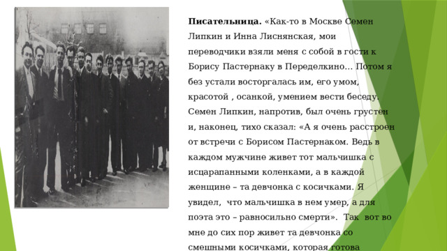 Писательница. «Как-то в Москве Семен Липкин и Инна Лиснянская, мои переводчики взяли меня с собой в гости к Борису Пастернаку в Переделкино… Потом я без устали восторгалась им, его умом, красотой , осанкой, умением вести беседу. Семен Липкин, напротив, был очень грустен и, наконец, тихо сказал: «А я очень расстроен от встречи с Борисом Пастернаком. Ведь в каждом мужчине живет тот мальчишка с исцарапанными коленками, а в каждой женщине – та девчонка с косичками. Я увидел, что мальчишка в нем умер, а для поэта это – равносильно смерти». Так вот во мне до сих пор живет та девчонка со смешными косичками, которая готова вскарабкаться на вершину Акаро, чтобы увидеть восход солнца и радугу, сотканную из частичек рассеивающего утреннего тумана. 