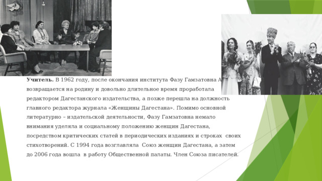 Учитель. В 1962 году, после окончания института Фазу Гамзатовна Алиева возвращается на родину и довольно длительное время проработала редактором Дагестанского издательства, а позже перешла на должность главного редактора журнала «Женщины Дагестана». Помимо основной литературно – издательской деятельности, Фазу Гамзатовна немало внимания уделяла и социальному положению женщин Дагестана, посредством критических статей в периодических изданиях и строках своих стихотворений. С 1994 года возглавляла Союз женщин Дагестана, а затем до 2006 года вошла в работу Общественной палаты. Член Союза писателей. 