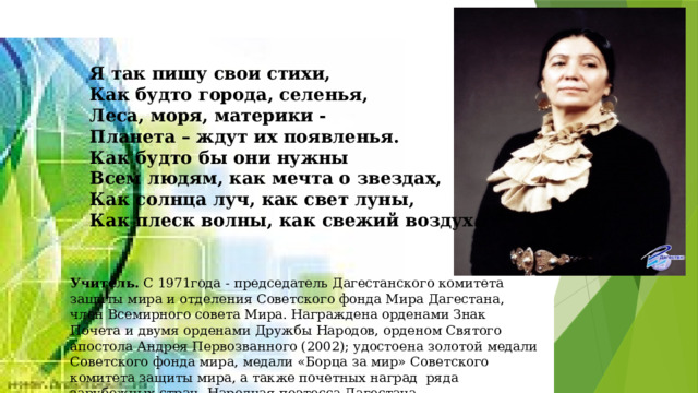 Я так пишу свои стихи, Как будто города, селенья, Леса, моря, материки - Планета – ждут их появленья. Как будто бы они нужны Всем людям, как мечта о звездах, Как солнца луч, как свет луны, Как плеск волны, как свежий воздух. Учитель. С 1971года - председатель Дагестанского комитета защиты мира и отделения Советского фонда Мира Дагестана, член Всемирного совета Мира. Награждена орденами Знак Почета и двумя орденами Дружбы Народов, орденом Святого апостола Андрея Первозванного (2002); удостоена золотой медали Советского фонда мира, медали «Борца за мир» Советского комитета защиты мира, а также почетных наград ряда зарубежных стран. Народная поэтесса Дагестана. 