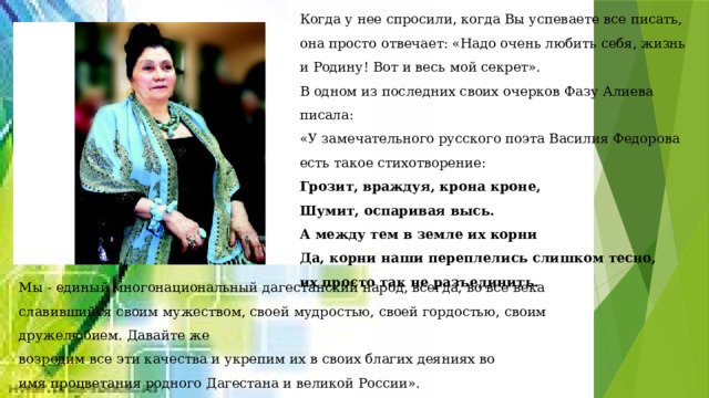 Когда у нее спросили, когда Вы успеваете все писать, она просто отвечает: «Надо очень любить себя, жизнь и Родину! Вот и весь мой секрет». В одном из последних своих очерков Фазу Алиева писала: «У замечательного русского поэта Василия Федорова есть такое стихотворение: Грозит, враждуя, крона кроне, Шумит, оспаривая высь. А между тем в земле их корни Да, корни наши переплелись слишком тесно, их просто так не разъединить. Мы - единый многонациональный дагестанский народ, всегда, во все века славившийся своим мужеством, своей мудростью, своей гордостью, своим дружелюбием. Давайте же возродим все эти качества и укрепим их в своих благих деяниях во имя процветания родного Дагестана и великой России». Хочется, чтобы эти великие слова великой женщины были , наконец, услышаны! 