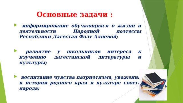 Основные задачи :  информирование обучающихся о жизни и деятельности Народной поэтессы Республики Дагестан Фазу Алиевой;   развитие у школьников интереса к изучению дагестанской литературы и культуры;   воспитание чувства патриотизма, уважения к истории родного края и культуре своего народа;   