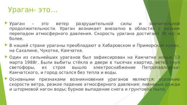 Ураган- это… Ураган – это ветер разрушительной силы и значительной продолжительности. Ураган возникает внезапно в областях с резким перепадом атмосферного давления. Скорость урагана достигает 30 м/с и более. В нашей стране ураганы преобладают в Хабаровском и Приморском краях, на Сахалине, Чукотке, Камчатке. Один из сильнейших ураганов был зафиксирован на Камчатке ночью 13 марта 1988г. Были выбиты стёкла и двери в тысячах квартир, ветер гнул светофоры, из строя вышло электроснабжение Петропавловска-Камчатского, и город остался без тепла и воды. Основными признаками возникновения ураганов являются: усиление скорости ветра, резкое падение атмосферного давления; ливневые дожди и штормовой нагон воды; бурное выпадение снега и грунтовой пыли. 