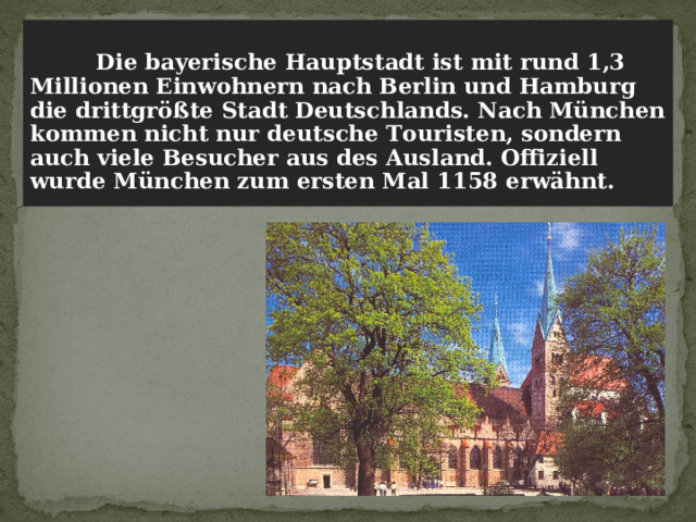   Die bayerische Hauptstadt ist mit rund 1,3 Millionen Einwohnern nach Berlin und Hamburg die drittgrößte Stadt Deutschlands. Nach München kommen nicht nur deutsche Touristen, sondern auch viele Besucher aus des Ausland. Offiziell wurde München zum ersten Mal 1158 erwähnt. 