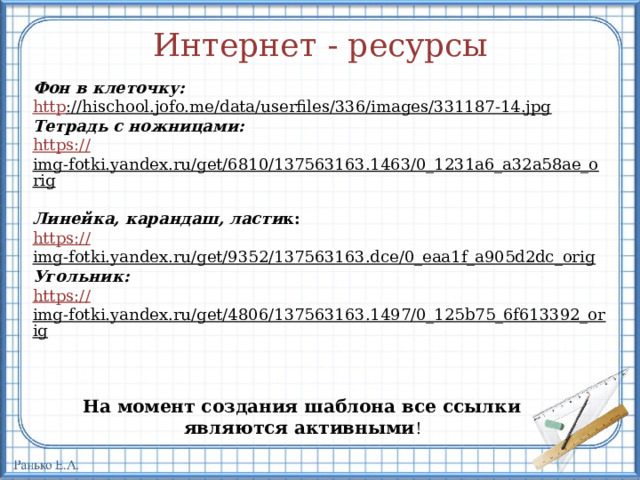 Интернет - ресурсы Фон в клеточку: http ://hischool.jofo.me/data/userfiles/336/images/331187-14.jpg  Тетрадь с ножницами: https :// img-fotki.yandex.ru/get/6810/137563163.1463/0_1231a6_a32a58ae_orig  Линейка, карандаш, ласти к: https :// img-fotki.yandex.ru/get/9352/137563163.dce/0_eaa1f_a905d2dc_orig  Угольник: https :// img-fotki.yandex.ru/get/4806/137563163.1497/0_125b75_6f613392_orig  На момент создания шаблона все ссылки являются активными ! 