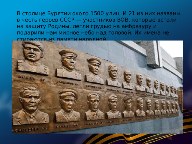 В столице Бурятии около 1500 улиц. И 21 из них названы в честь героев СССР — участников ВОВ, которые встали на защиту Родины, легли грудью на амбразуру и подарили нам мирное небо над головой. Их имена не стираются из памяти народной.   