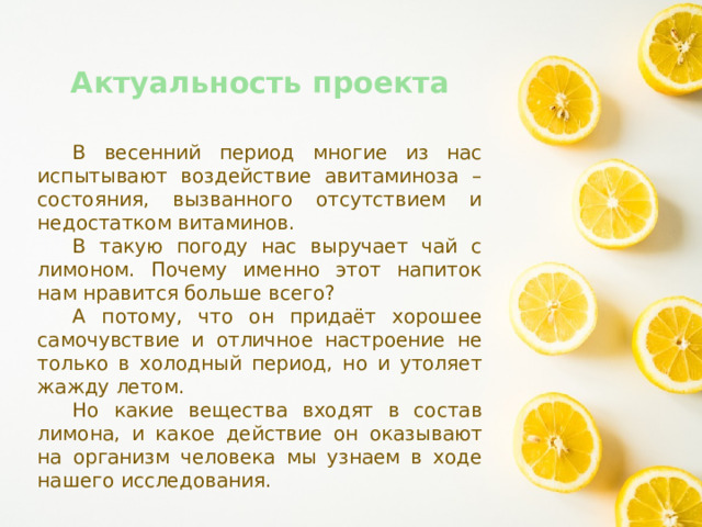 Актуальность проекта  В весенний период многие из нас испытывают воздействие авитаминоза – состояния, вызванного отсутствием и недостатком витаминов.  В такую погоду нас выручает чай с лимоном. Почему именно этот напиток нам нравится больше всего?  А потому, что он придаёт хорошее самочувствие и отличное настроение не только в холодный период, но и утоляет жажду летом.  Но какие вещества входят в состав лимона, и какое действие он оказывают на организм человека мы узнаем в ходе нашего исследования. 