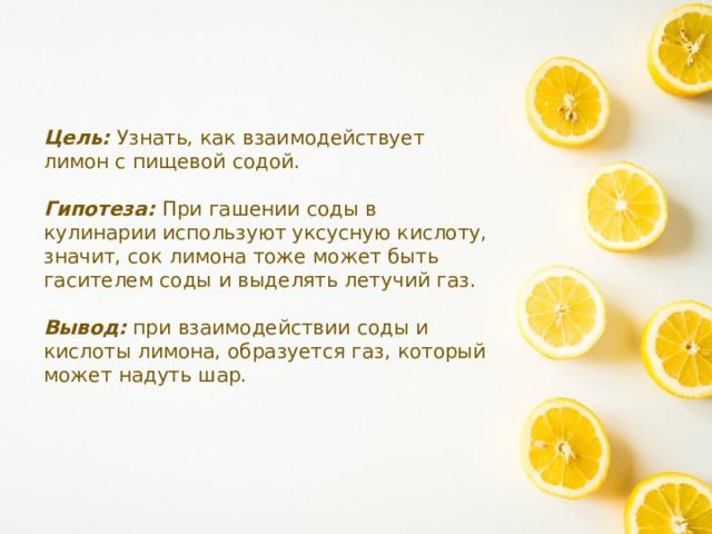 Цель: Узнать, как взаимодействует лимон с пищевой содой. Гипотеза: При гашении соды в кулинарии используют уксусную кислоту, значит, сок лимона тоже может быть гасителем соды и выделять летучий газ. Вывод: при взаимодействии соды и кислоты лимона, образуется газ, который может надуть шар. 