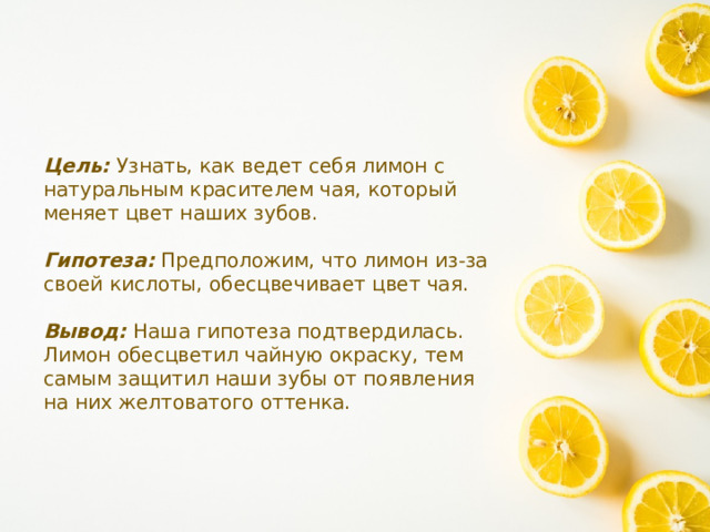 Цель: Узнать, как ведет себя лимон с натуральным красителем чая, который меняет цвет наших зубов. Гипотеза: Предположим, что лимон из-за своей кислоты, обесцвечивает цвет чая. Вывод: Наша гипотеза подтвердилась. Лимон обесцветил чайную окраску, тем самым защитил наши зубы от появления на них желтоватого оттенка. 