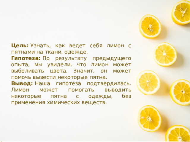 Цель:  Узнать, как ведет себя лимон с пятнами на ткани, одежде. Гипотеза:  По результату предыдущего опыта, мы увидели, что лимон может выбеливать цвета. Значит, он может помочь вывести некоторые пятна. Вывод:  Наша гипотеза подтвердилась.  Лимон может помогать выводить некоторые пятна с одежды, без применения химических веществ. 