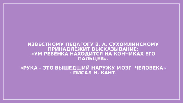 Известному педагогу В. А. Сухомлинскому принадлежит высказывание:  «Ум ребёнка находится на кончиках его пальцев».   «Рука – это вышедший наружу мозг человека» - писал Н. Кант.   