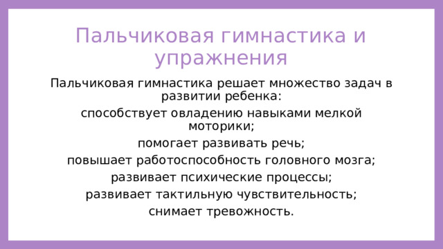 Пальчиковая гимнастика и упражнения Пальчиковая гимнастика решает множество задач в развитии ребенка: способствует овладению навыками мелкой моторики; помогает развивать речь; повышает работоспособность головного мозга; развивает психические процессы; развивает тактильную чувствительность; снимает тревожность. 