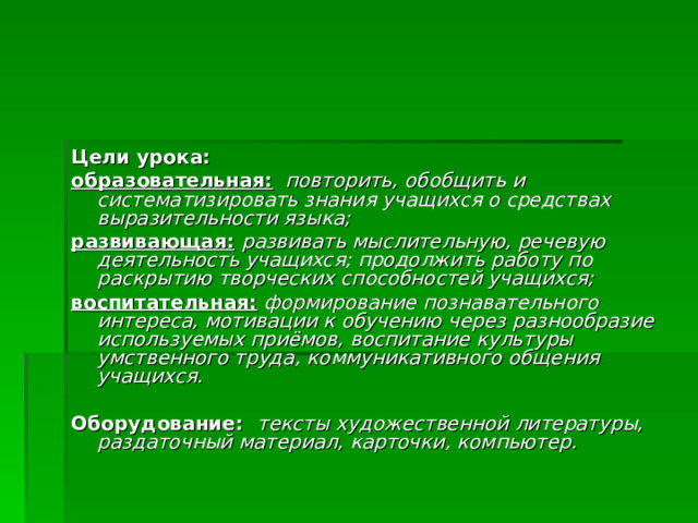 Цели урока: образовательная:  повторить, обобщить и систематизировать знания учащихся о средствах выразительности языка; развивающая:  развивать мыслительную, речевую деятельность учащихся; продолжить работу по раскрытию творческих способностей учащихся; воспитательная:  формирование познавательного интереса, мотивации к обучению через разнообразие используемых приёмов, воспитание культуры умственного труда, коммуникативного общения учащихся. Оборудование: тексты художественной литературы, раздаточный материал, карточки, компьютер.  
