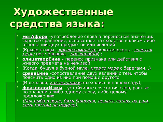  Художественные средства языка: метАфора –употребление слова в переносном значении; скрытое сравнение, основанное на сходстве в каком-либо отношении двух предметов или явлений (Крыло птицы - крыло самолёта ; золотая осень - золотая цепь ; нос человека - нос корабля ) ; олицетворЕние  – перенос признака или действия с живого предмета на неживой; (Когда, бушуя в бурной мгле, играло море с берегами…) сравнЕние  –сопоставление двух явлений с тем, чтобы пояснить одно из них при помощи другого (И деревья,  как всадники , съехались в нашем саду); фразеологИзмы – устойчивые сочетания слов, равные по значению либо одному слову, либо целому предложению ( Как рыба в воде , бить баклуши , вешать лапшу на уши , семь пятниц на неделе ). 
