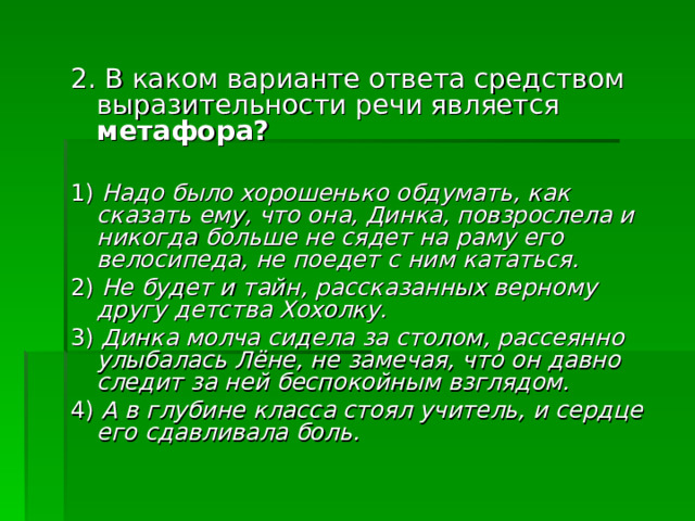2. В каком варианте ответа средством выразительности речи является метафора? 1) Надо было хорошенько обдумать, как сказать ему, что она, Динка, повзрослела и никогда больше не сядет на раму его велосипеда, не поедет с ним кататься. 2) Не будет и тайн, рассказанных верному другу детства Хохолку. 3) Динка молча сидела за столом, рассеянно улыбалась Лёне, не замечая, что он давно следит за ней беспокойным взглядом. 4) А в глубине класса стоял учитель, и сердце его сдавливала боль. 