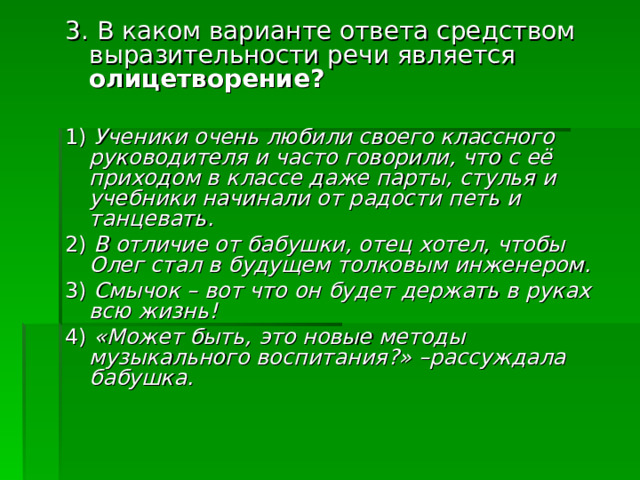 3. В каком варианте ответа средством выразительности речи является олицетворение? 1) Ученики очень любили своего классного руководителя и часто говорили, что с её приходом в классе даже парты, стулья и учебники начинали от радости петь и танцевать. 2) В отличие от бабушки, отец хотел, чтобы Олег стал в будущем толковым инженером. 3) Смычок – вот что он будет держать в руках всю жизнь! 4) «Может быть, это новые методы музыкального воспитания?» –рассуждала бабушка. 
