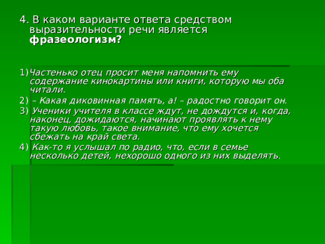 4. В каком варианте ответа средством выразительности речи является фразеологизм? 1) Частенько отец просит меня напомнить ему содержание кинокартины или книги, которую мы оба читали. 2) – Какая диковинная память, а! – радостно говорит он. 3) Ученики учителя в классе ждут, не дождутся и, когда, наконец, дожидаются, начинают проявлять к нему такую любовь, такое внимание, что ему хочется сбежать на край света. 4) Как-то я услышал по радио, что, если в семье несколько детей, нехорошо одного из них выделять . 