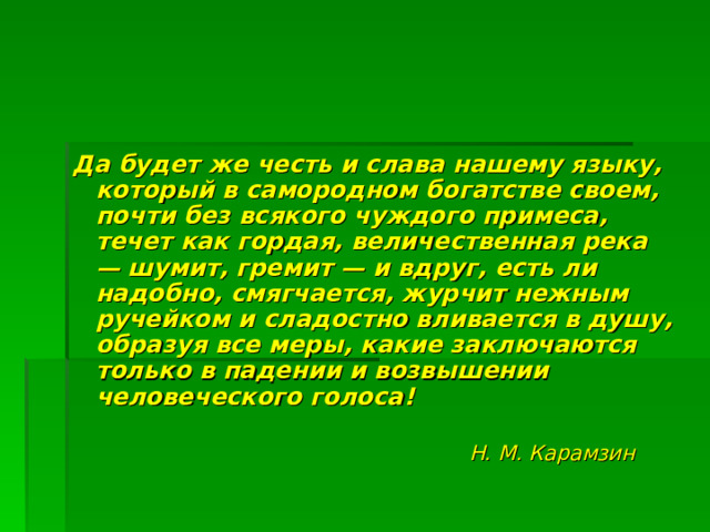 Да будет же честь и слава нашему языку, который в самородном богатстве своем, почти без всякого чуждого примеса, течет как гордая, величественная река — шумит, гремит — и вдруг, есть ли надобно, смягчается, журчит нежным ручейком и сладостно вливается в душу, образуя все меры, какие заключаются только в падении и возвышении человеческого голоса!   Н. М. Карамзин  