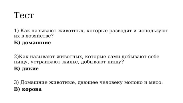 Тест 1) Как называют животных, которые разводят и используют их в хозяйстве? Б) домашние 2)Как называют животных, которые сами добывают себе пищу, устраивают жильё, добывают пищу? В) дикие 3) Домашние животные, дающее человеку молоко и мясо: В) корова 