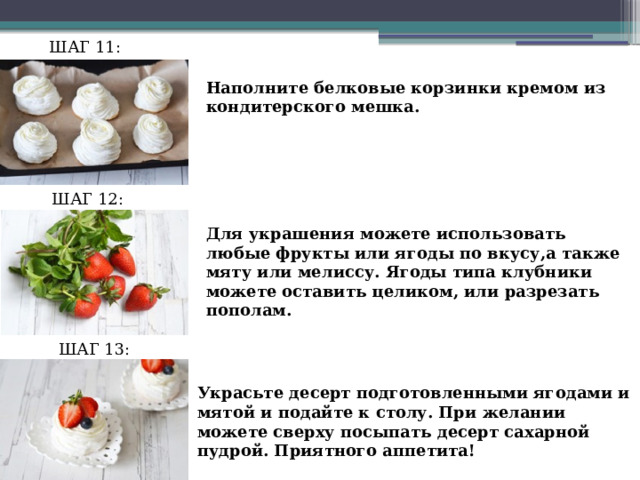 ШАГ 11: Наполните белковые корзинки кремом из кондитерского мешка. ШАГ 12: Для украшения можете использовать любые фрукты или ягоды по вкусу,а также мяту или мелиссу. Ягоды типа клубники можете оставить целиком, или разрезать пополам. ШАГ 13: Украсьте десерт подготовленными ягодами и мятой и подайте к столу. При желании можете сверху посыпать десерт сахарной пудрой. Приятного аппетита! 
