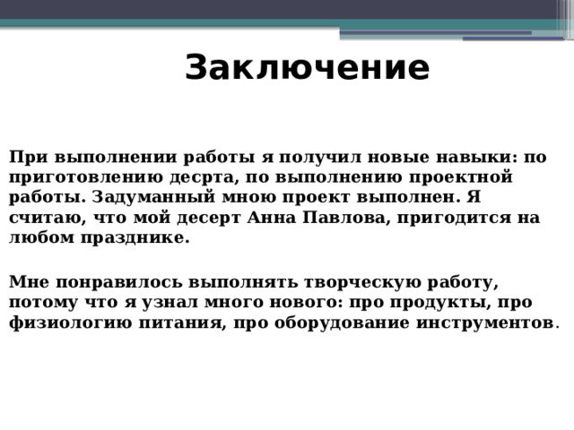 Заключение При выполнении работы я получил новые навыки: по приготовлению десрта, по выполнению проектной работы. Задуманный мною проект выполнен. Я считаю, что мой десерт Анна Павлова, пригодится на любом празднике.  Мне понравилось выполнять творческую работу, потому что я узнал много нового: про продукты, про физиологию питания, про оборудование инструментов . 