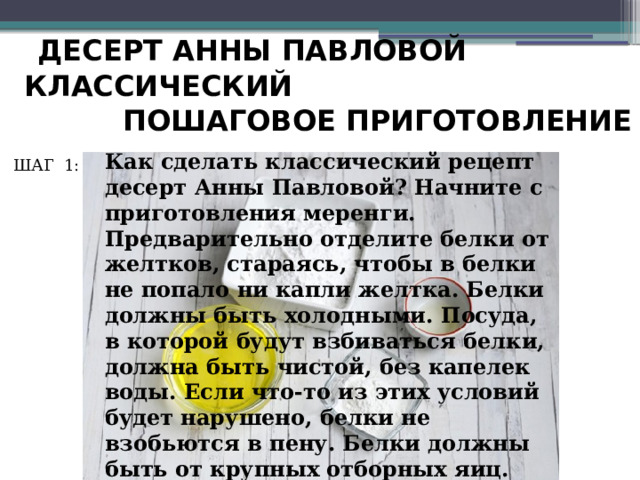  ДЕСЕРТ АННЫ ПАВЛОВОЙ КЛАССИЧЕСКИЙ  ПОШАГОВОЕ ПРИГОТОВЛЕНИЕ Как сделать классический рецепт десерт Анны Павловой? Начните с приготовления меренги. Предварительно отделите белки от желтков, стараясь, чтобы в белки не попало ни капли желтка. Белки должны быть холодными. Посуда, в которой будут взбиваться белки, должна быть чистой, без капелек воды. Если что-то из этих условий будет нарушено, белки не взобьются в пену. Белки должны быть от крупных отборных яиц. ШАГ 1: 