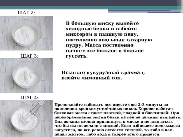 ШАГ 2: В большую миску вылейте холодные белки и взбейте миксером в пышную пену, постепенно подсыпая сахарную пудру. Масса постепенно начнет все больше и больше густеть. ШАГ 3: Всыпьте кукурузный крахмал, влейте лимонный сок. ШАГ 4: Продолжайте взбивать все вместе еще 2-3 минуты до появления крепких устойчивых пиков. Хорошо взбитая белковая масса станет плотной, гладкой и блестящей. При переворачивании миски белки из нее не должны выпадать. Она должна словно прилипнуть к миске и не двигаться, что бы вы ни делали с миской. Если взбиваете долго,масса загустела, но все равно остается текучей, то либо в нее попал желток, либо вода и скорее всего придется переделывать все заново . 