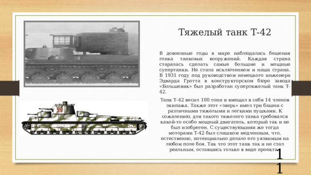 Тяжелый танк Т-42   В довоенные годы в мире наблюдалась бешеная гонка танковых вооружений. Каждая страна старалась сделать самые большие и мощные супертанки. Не стала исключением и наша страна. В 1931 году под руководством немецкого инженера Эдварда Гротта в конструкторском бюро завода «Большевик» был разработан супертяжелый танк Т-42.  Танк Т-42 весил 100 тонн и вмещал в себя 14 членов экипажа. Также этот «зверь» имел три башни с различными тяжелыми и легкими пушками. К сожалению, для такого тяжелого танка требовался какой-то особо мощный двигатель, который так и не был изобретен. С существующими же тогда моторами Т-42 был слишком медленным, что, естественно, потенциально делало его уязвимым на любом поле боя. Так что этот танк так и не стал реальным, оставшись только в виде проекта.   
