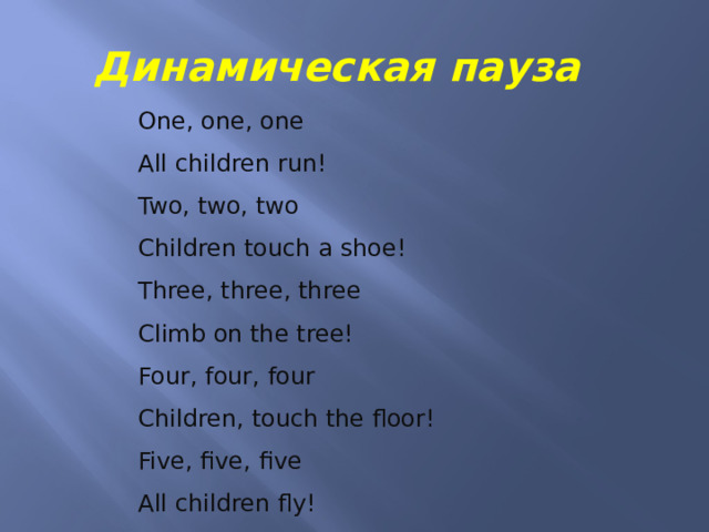 Динамическая пауза One, one, one All children run! Two, two, two Children touch a shoe! Three, three, three Climb on the tree! Four, four, four Children, touch the floor! Five, five, five All children fly!  