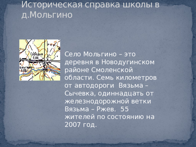 Историческая справка школы в д.Мольгино Село Мольгино – это деревня в Новодугинском районе Смоленской области. Семь километров от автодороги Вязьма – Сычевка, одиннадцать от железнодорожной ветки Вязьма – Ржев. 55 жителей по состоянию на 2007 год. 