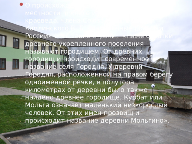 О происхождении названий нашей местности в книге известного историка - краеведа, члена Союза писателей Каплинского В. Б. «Затерянные родники России» есть такие строки: «Ныне остатки древнего укрепленного поселения называют городищем. От древних городищ и происходит современное название селя Городня. У деревни Городня, расположенной на правом берегу одноименной речки, в полутора километрах от деревни было также найдено древнее городище. Курбат или Мольга означает маленький низкорослый человек. От этих имен-прозвищ и происходит название деревни Мольгино». 