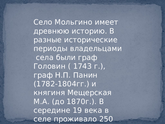 Село Мольгино имеет древнюю историю. В разные исторические периоды владельцами села были граф Головин ( 1743 г.), граф Н.П. Панин (1782-1804гг.) и княгиня Мещерская М.А. (до 1870г.). В середине 19 века в селе проживало 250 крестьян. 