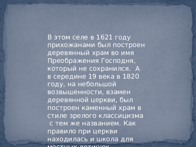 В этом селе в 1621 году прихожанами был построен деревянный храм во имя Преображения Господня, который не сохранился. А в середине 19 века в 1820 году, на небольшой возвышенности, взамен деревянной церкви, был построен каменный храм в стиле зрелого классицизма с тем же названием. Как правило при церкви находилась и школа для местных детишек. 