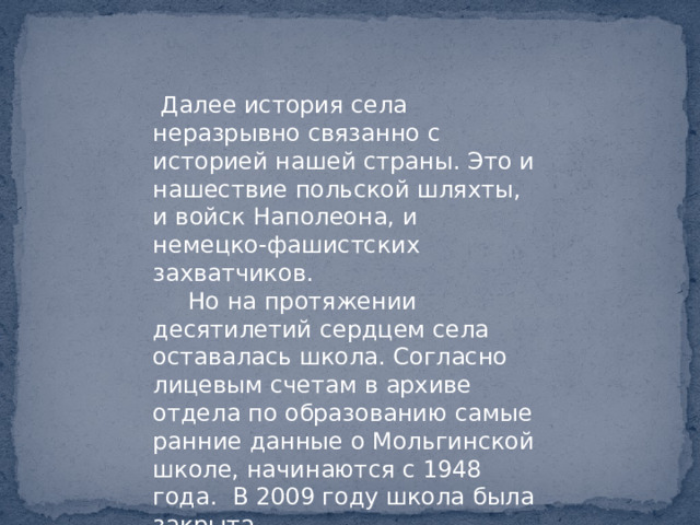  Далее история села неразрывно связанно с историей нашей страны. Это и нашествие польской шляхты, и войск Наполеона, и немецко-фашистских захватчиков.  Но на протяжении десятилетий сердцем села оставалась школа. Согласно лицевым счетам в архиве отдела по образованию самые ранние данные о Мольгинской школе, начинаются с 1948 года. В 2009 году школа была закрыта. 