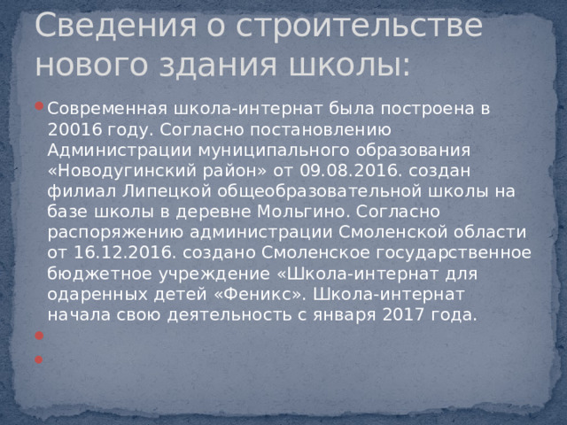 Сведения о строительстве нового здания школы: Современная школа-интернат была построена в 20016 году. Согласно постановлению Администрации муниципального образования «Новодугинский район» от 09.08.2016. создан филиал Липецкой общеобразовательной школы на базе школы в деревне Мольгино. Согласно распоряжению администрации Смоленской области от 16.12.2016. создано Смоленское государственное бюджетное учреждение «Школа-интернат для одаренных детей «Феникс». Школа-интернат начала свою деятельность с января 2017 года.     