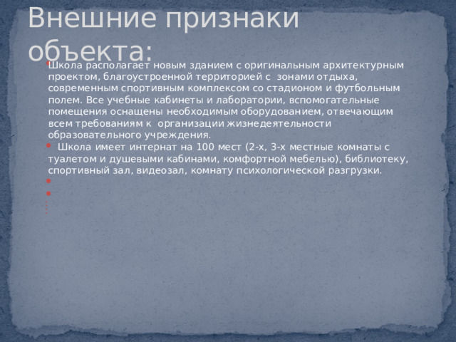 Внешние признаки объекта: Школа располагает новым зданием с оригинальным архитектурным проектом, благоустроенной территорией с  зонами отдыха, современным спортивным комплексом со стадионом и футбольным полем. Все учебные кабинеты и лаборатории, вспомогательные помещения оснащены необходимым оборудованием, отвечающим всем требованиям к  организации жизнедеятельности образовательного учреждения.     Школа имеет интернат на 100 мест (2-х, 3-х местные комнаты с туалетом и душевыми кабинами, комфортной мебелью), библиотеку, спортивный зал, видеозал, комнату психологической разгрузки.             