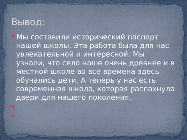 Вывод: Мы составили исторический паспорт нашей школы. Эта работа была для нас увлекательной и интересной. Мы узнали, что село наше очень древнее и в местной школе во все времена здесь обучались дети. А теперь у нас есть современная школа, которая распахнула двери для нашего поколения.     
