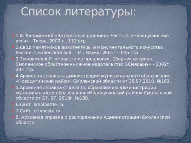 Список литературы: 1.В. Каплинский «Затерянные родники» Часть 2. «Новодугинские веси» - Тверь, 2002 г., 112 стр. 2.Свод памятников архитектуры и монументального искусства России. Смоленская оьл. – М.: Наука, 2001г – 646 стр. 3.Трофимов А.Я. «Новости из прошлого». Сборник очерков. Смоленское областное книжное издательство 2Смядынь» - 2002г. 344 стр. 4.Архивная справка администрации муниципального образования «Новодугинский район» Смоленской области от 25.07.2018. №163. 5.Архивная справка отдела по образованию администрации муниципального образования «Новодугинский район» Смоленской области от 27. 07. 2018г. №138. 6.Сайт smolbattle.ru 7.Сайт etomesto.ru 8. Архивная справка о распоряжении Администрации Смоленской области. 