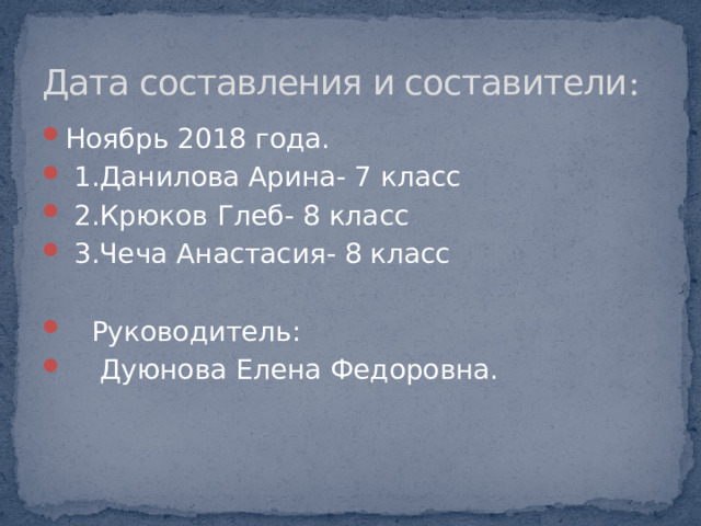 Дата составления и составители : Ноябрь 2018 года.   1.Данилова Арина- 7 класс  2.Крюков Глеб- 8 класс  3.Чеча Анастасия- 8 класс  Руководитель:  Дуюнова Елена Федоровна. 