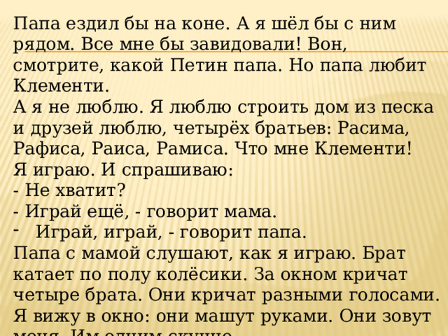 Папа ездил бы на коне. А я шёл бы с ним рядом. Все мне бы завидовали! Вон, смотрите, какой Петин папа. Но папа любит Клементи. А я не люблю. Я люблю строить дом из песка и друзей люблю, четырёх братьев: Расима, Рафиса, Раиса, Рамиса. Что мне Клементи! Я играю. И спрашиваю: - Не хватит? - Играй ещё, - говорит мама. Играй, играй, - говорит папа.  Папа с мамой слушают, как я играю. Брат катает по полу колёсики. За окном кричат четыре брата. Они кричат разными голосами. Я вижу в окно: они машут руками. Они зовут меня. Им одним скучно. 