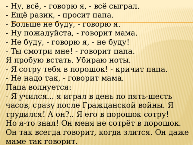 - Ну, всё, - говорю я, - всё сыграл. - Ещё разик, - просит папа. - Больше не буду, - говорю я. - Ну пожалуйста, - говорит мама. - Не буду, - говорю я, - не буду! - Ты смотри мне! - говорит папа. Я пробую встать. Убираю ноты. - Я сотру тебя в порошок! - кричит папа. - Не надо так, - говорит мама. Папа волнуется: - Я учился... я играл в день по пять-шесть часов, сразу после Гражданской войны. Я трудился! А он?.. Я его в порошок сотру! Но я-то знал! Он меня не сотрёт в порошок. Он так всегда говорит, когда злится. Он даже маме так говорит. 