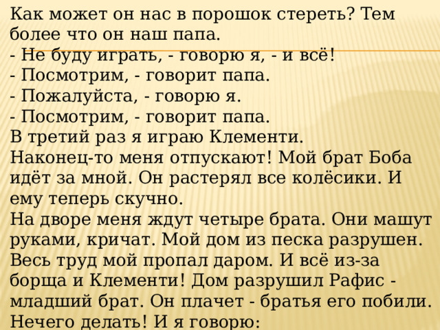 Как может он нас в порошок стереть? Тем более что он наш папа. - Не буду играть, - говорю я, - и всё! - Посмотрим, - говорит папа. - Пожалуйста, - говорю я. - Посмотрим, - говорит папа. В третий раз я играю Клементи. Наконец-то меня отпускают! Мой брат Боба идёт за мной. Он растерял все колёсики. И ему теперь скучно. На дворе меня ждут четыре брата. Они машут руками, кричат. Мой дом из песка разрушен. Весь труд мой пропал даром. И всё из-за борща и Клементи! Дом разрушил Рафис - младший брат. Он плачет - братья его побили. Нечего делать! И я говорю: 