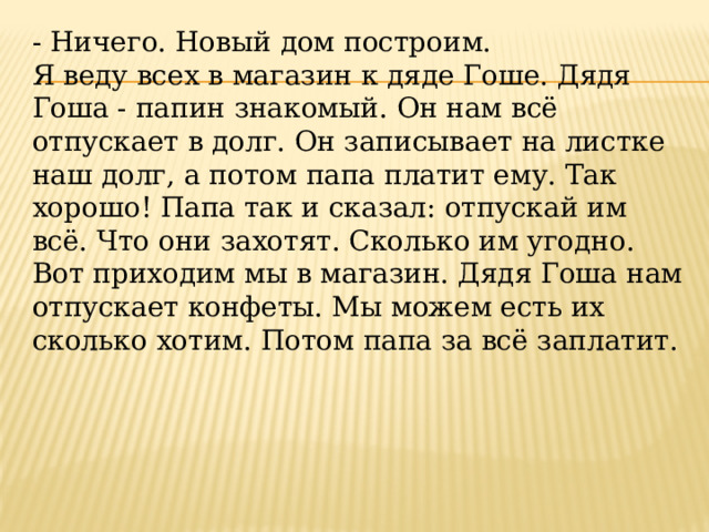 - Ничего. Новый дом построим. Я веду всех в магазин к дяде Гоше. Дядя Гоша - папин знакомый. Он нам всё отпускает в долг. Он записывает на листке наш долг, а потом папа платит ему. Так хорошо! Папа так и сказал: отпускай им всё. Что они захотят. Сколько им угодно. Вот приходим мы в магазин. Дядя Гоша нам отпускает конфеты. Мы можем есть их сколько хотим. Потом папа за всё заплатит. 