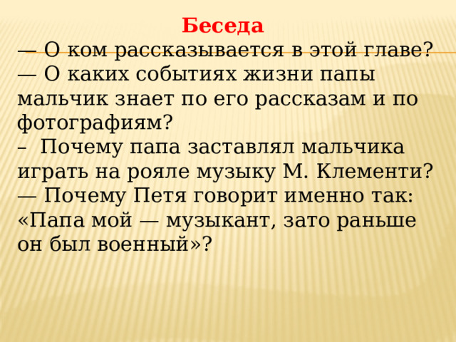 Беседа — О ком рассказывается в этой главе? — О каких событиях жизни папы мальчик знает по его расска­зам и по фотографиям? – Почему папа заставлял мальчика играть на рояле музыку М. Клементи? — Почему Петя говорит именно так: «Папа мой — музыкант, зато раньше он был военный»? 