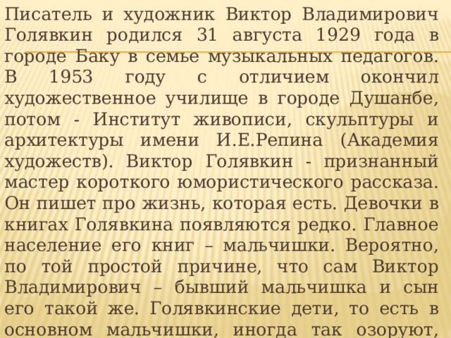 Писатель и художник Виктор Владимирович Голявкин родился 31 августа 1929 года в городе Баку в семье музыкальных педагогов. В 1953 году с отличием окончил художественное училище в городе Душанбе, потом - Институт живописи, скульптуры и архитектуры имени И.Е.Репина (Академия художеств). Виктор Голявкин - признанный мастер короткого юмористического рассказа. Он пишет про жизнь, которая есть. Девочки в книгах Голявкина появляются редко. Главное население его книг – мальчишки. Вероятно, по той простой причине, что сам Виктор Владимирович – бывший мальчишка и сын его такой же. Голявкинские дети, то есть в основном мальчишки, иногда так озоруют, что у читателя дух захватывает. Однако заметьте: озорство озорством, а при этом в голове не утихает думательный моторчик. 