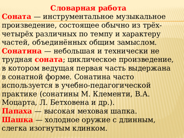 Словарная работа Соната  — инструментальное музыкальное произведение, состоящее обычно из трёх-четырёх различных по темпу и характеру частей, объеди­нённых общим замыслом. Сонатина  — небольшая и технически не трудная соната ; циклическое произведение, в котором ведущая первая часть выдержана в сонатной форме. Сонатина часто используется в учебно-педагогической практике (сонатины М. Клементи, В.А. Моцарта, Л. Бетховена и др.). Папаха  — высокая меховая шапка. Шашка — холодное оружие с длинным, слегка изогнутым клинком. 