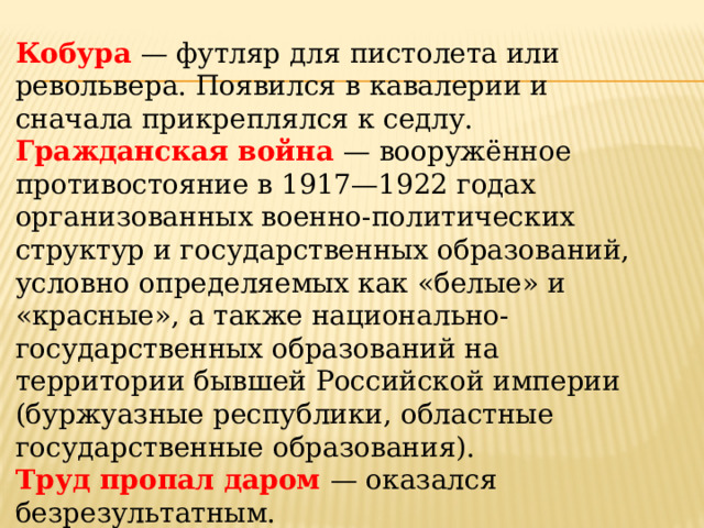 Кобура  — футляр для пистолета или револьвера. Появился в кавале­рии и сначала прикреплялся к седлу. Гражданская война — вооружённое противостояние в 1917—1922 го­дах организованных военно-политических структур и государственных образований, условно определяемых как «белые» и «красные», а также национально-государственных образований на территории бывшей Рос­сийской империи (буржуазные республики, областные государственные образования). Труд пропал даром — оказался безрезультатным. Отпускает конфеты — продаёт конфеты. 