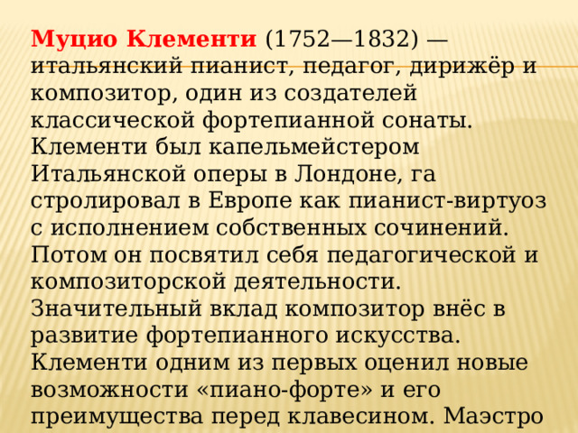 Муцио Клементи (1752—1832) — итальянский пианист, педагог, ди­рижёр и композитор, один из создателей классической фортепианной сонаты. Клементи был капельмейстером Итальянской оперы в Лондоне, га­стролировал в Европе как пианист-виртуоз с исполнением собственных сочинений. Потом он посвятил себя педагогической и композиторской деятельности. Значительный вклад композитор внёс в развитие форте­пианного искусства. Клементи одним из первых оценил новые возмож­ности «пиано-форте» и его преимущества перед клавесином. Маэстро стал заниматься коммерческой деятельностью и основал фабрику музы­кальных инструментов. 