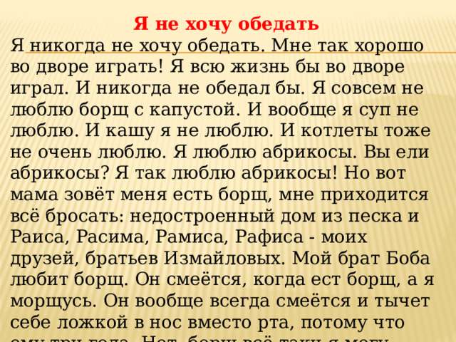 Я не хочу обедать Я никогда не хочу обедать. Мне так хорошо во дворе играть! Я всю жизнь бы во дворе играл. И никогда не обедал бы. Я совсем не люблю борщ с капустой. И вообще я суп не люблю. И кашу я не люблю. И котлеты тоже не очень люблю. Я люблю абрикосы. Вы ели абрикосы? Я так люблю абрикосы! Но вот мама зовёт меня есть борщ, мне приходится всё бросать: недостроенный дом из песка и Раиса, Расима, Рамиса, Рафиса - моих друзей, братьев Измайловых. Мой брат Боба любит борщ. Он смеётся, когда ест борщ, а я морщусь. Он вообще всегда смеётся и тычет себе ложкой в нос вместо рта, потому что ему три года. Нет, борщ всё-таки я могу съесть. И котлеты я тоже съедаю. 