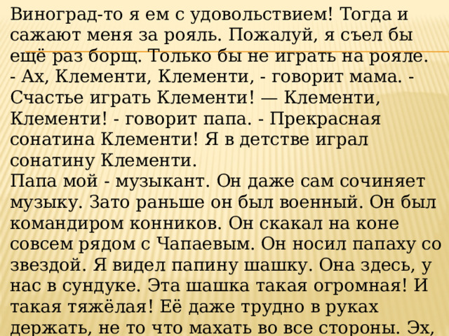 Виноград-то я ем с удовольствием! Тогда и сажают меня за рояль. Пожалуй, я съел бы ещё раз борщ. Только бы не играть на рояле. - Ах, Клементи, Клементи, - говорит мама. - Счастье играть Клементи! — Клементи, Клементи! - говорит папа. - Прекрасная сонатина Клементи! Я в детстве играл сонатину Клементи. Папа мой - музыкант. Он даже сам сочиняет музыку. Зато раньше он был военный. Он был командиром конников. Он скакал на коне совсем рядом с Чапаевым. Он носил папаху со звездой. Я видел папину шашку. Она здесь, у нас в сундуке. Эта шашка такая огромная! И такая тяжёлая! Её даже трудно в руках держать, не то что махать во все стороны. Эх, был бы папа военный! Весь в ремнях. Кобура на боку. На другом боку шашка. Звезда на фуражке. 